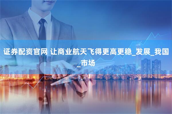 证券配资官网 让商业航天飞得更高更稳_发展_我国_市场