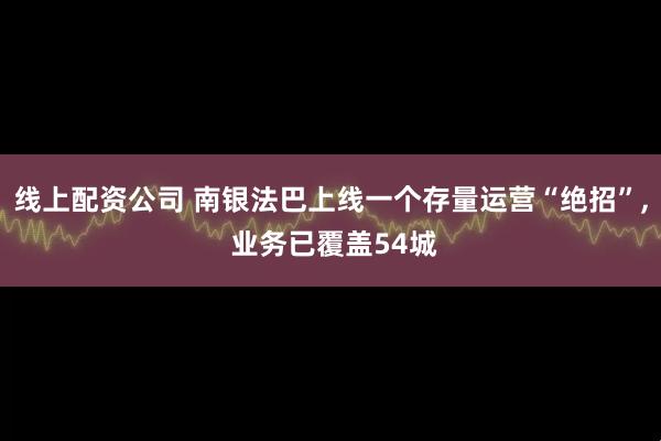 线上配资公司 南银法巴上线一个存量运营“绝招”, 业务已覆盖54城