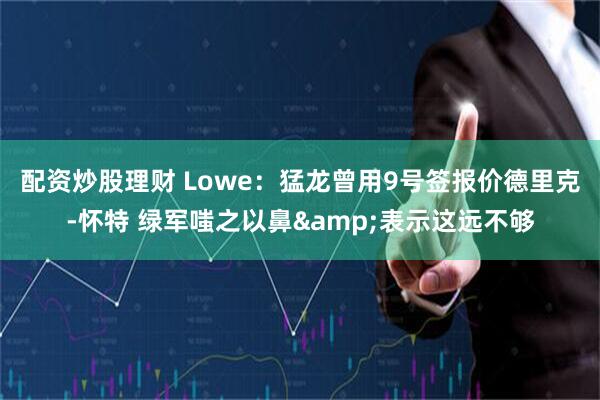 配资炒股理财 Lowe：猛龙曾用9号签报价德里克-怀特 绿军嗤之以鼻&表示这远不够