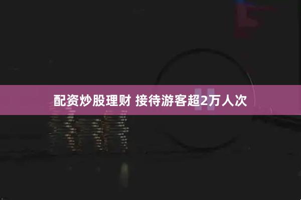 配资炒股理财 接待游客超2万人次