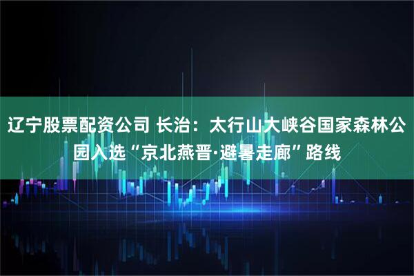 辽宁股票配资公司 长治：太行山大峡谷国家森林公园入选“京北燕晋·避暑走廊”路线