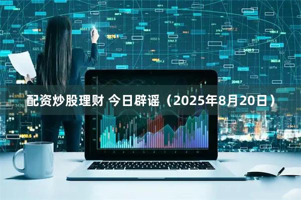 配资炒股理财 今日辟谣（2025年8月20日）
