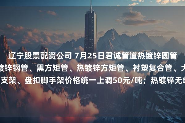 辽宁股票配资公司 7月25日君诚管道热镀锌圆管、直缝焊管、燃气专用热镀锌钢管、黑方矩管、热镀锌方矩管、衬塑复合管、大棚椭圆管、光伏结构支架、盘扣脚手架价格统一上调50元/吨；热镀锌无缝管执行2024年7月17日价格；涂塑复合管、预涂覆热浸锌钢管执行2025年1月9日政策。