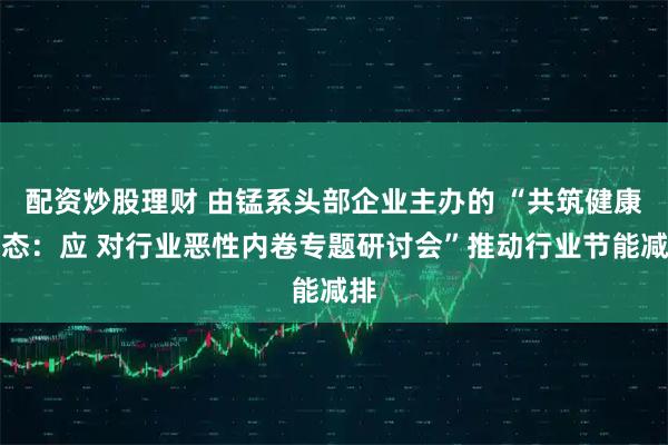配资炒股理财 由锰系头部企业主办的 “共筑健康生态：应 对行业恶性内卷专题研讨会”推动行业节能减排