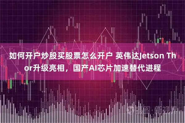 如何开户炒股买股票怎么开户 英伟达Jetson Thor升级亮相，国产AI芯片加速替代进程