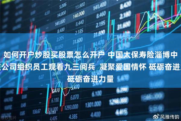 如何开户炒股买股票怎么开户 中国太保寿险淄博中心支公司组织员工观看九三阅兵  凝聚爱国情怀 砥砺奋进力量