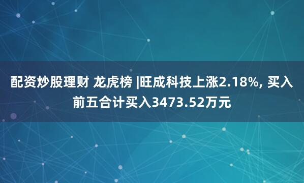 配资炒股理财 龙虎榜 |旺成科技上涨2.18%, 买入前五合计买入3473.52万元