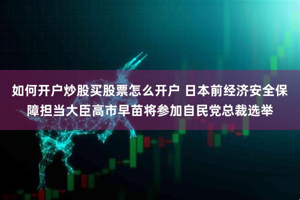 如何开户炒股买股票怎么开户 日本前经济安全保障担当大臣高市早苗将参加自民党总裁选举