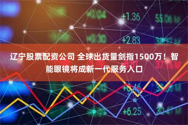 辽宁股票配资公司 全球出货量剑指1500万！智能眼镜将成新一代服务入口