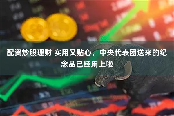 配资炒股理财 实用又贴心，中央代表团送来的纪念品已经用上啦