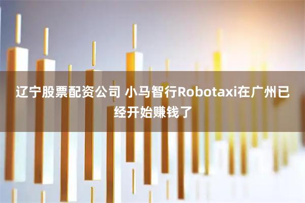 辽宁股票配资公司 小马智行Robotaxi在广州已经开始赚钱了