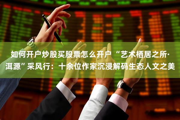 如何开户炒股买股票怎么开户 “艺术栖居之所·洱源”采风行：十余位作家沉浸解码生态人文之美